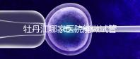 牡丹江哪家醫(yī)院能做試管嬰兒?過來這里看答案