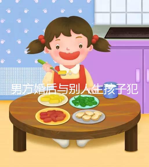 男方婚后與別人生孩子犯法不搶先看,算不算重婚答案在這