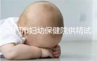 廈門市婦幼保健院供精試管怎么樣，助孕成功率、價格一覽