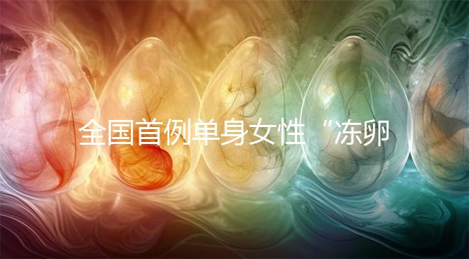 全國(guó)首例單身女性“凍卵案”:一起來(lái)看看國(guó)內(nèi)凍卵有多難?