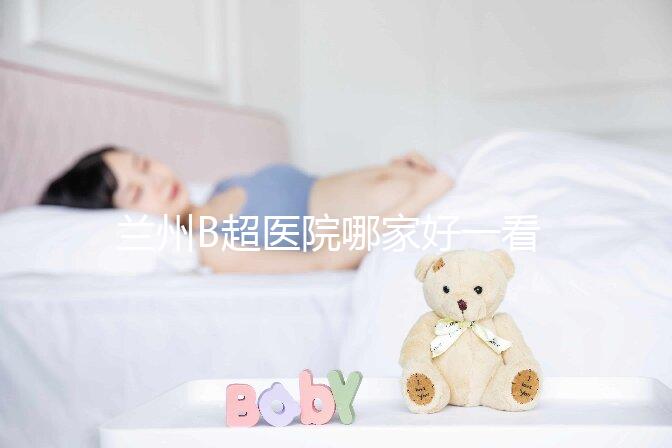 蘭州B超醫院哪家好一看就知道了,里面包含了2024蘭大二院做一次費用