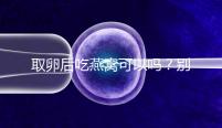 取卵后吃燕窩可以嗎？別猜了，答案呼之欲出！