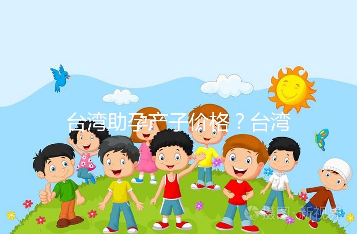 臺灣助孕產(chǎn)子價(jià)格?臺灣試管嬰兒能否生孩子?