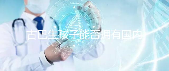 古巴生孩子能否擁有國內戶口看情況,隨父or母國籍大不同