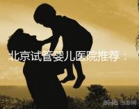 北京試管嬰兒醫院推薦:專業做試管哪家強?