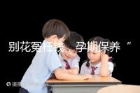 別花冤枉錢，孕期保養(yǎng)“神藥”甲等莫柔米沒那么神奇