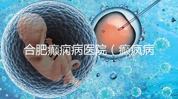 合肥癲癇病醫院（癲瘋病能徹底治好嗎？）