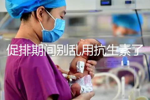 促排期間別亂用抗生素了,能不能吃、最多連用幾天均有講究