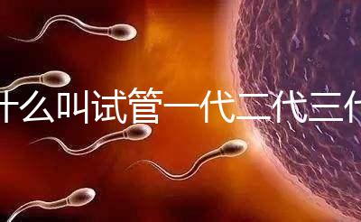 什么叫試管一代二代三代費用(什么叫試管一代二代三代費用區別)