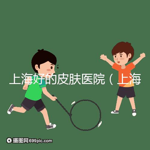 上海好的皮膚醫(yī)院(上海哪個醫(yī)院看皮膚最好)