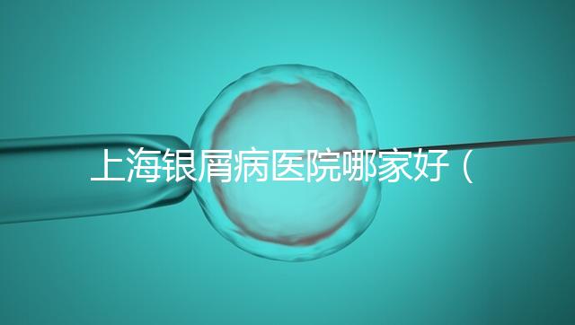 上海銀屑病醫院哪家好(上海銀屑病醫院Top排名表)