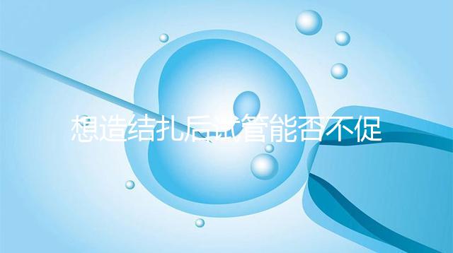 想造結扎后試管能否不促排卵看這，不做會怎樣輕松了解