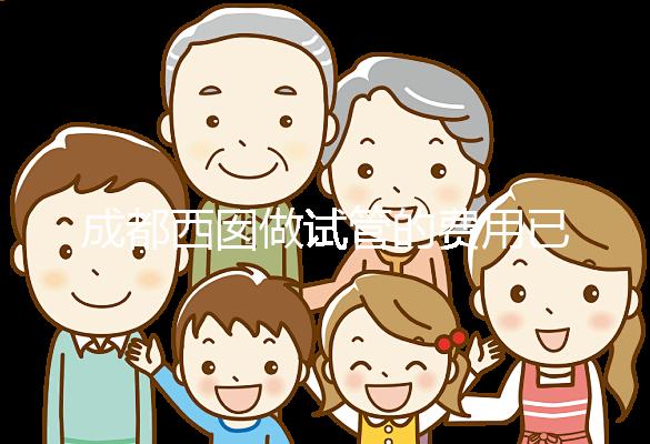 成都西囡做試管的費用已公布，附2025最新西囡醫院試管成功率！