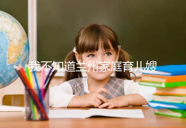 我不知道蘭州家庭育兒嫂子的價格如果你想省錢，看這篇文章就夠了