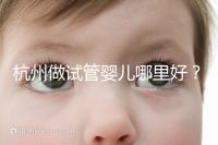 杭州做試管嬰兒哪里好？邵逸夫、浙一醫(yī)院、浙江婦保隨便選