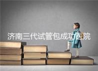 濟南三代試管包成功醫院盤點！2024年一次多少錢？