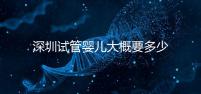 深圳試管嬰兒大概要多少錢？2025年深圳試管嬰兒費用參考！