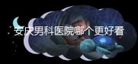 安慶男科醫(yī)院哪個更好看這個，附2024年宜秀正規(guī)機構費用