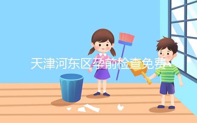 天津河?xùn)|區(qū)孕前檢查免費政策2024，含應(yīng)診醫(yī)院、時間明細(xì)