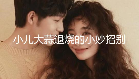 小兒大蒜退燒的小妙招別還不知道，貼腳底、放耳里效果拉滿