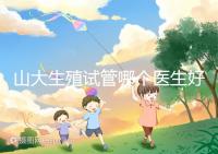 山大生殖試管哪個(gè)醫(yī)生好？口碑排名前五的大夫統(tǒng)統(tǒng)在這