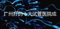 廣州好的十大試管醫(yī)院成功率排名，第1醫(yī)院名副其實(shí)