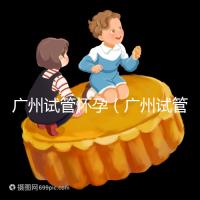 廣州試管懷孕(廣州試管懷孕后做無創(chuàng)要自費(fèi)嗎)