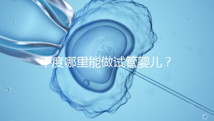 平度哪里能做試管嬰兒？山東省內這些地方隨便選