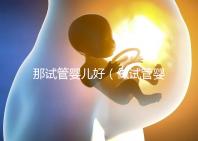 那試管嬰兒好(做試管嬰兒哪個好)