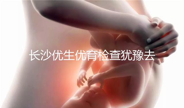 長沙優生優育檢查猶豫去哪家醫院看這個，上榜機構都不錯
