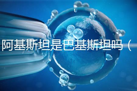 阿基斯坦是巴基斯坦嗎(阿基斯坦是巴基斯坦嗎知乎)