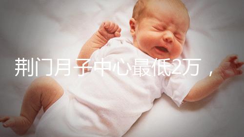 荊門月子中心最低2萬,這三家想省錢的機構不容錯過
