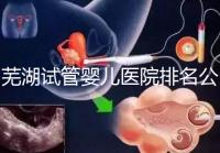 蕪湖試管嬰兒醫院排名公開,弋磯山醫院、蕪湖二院獲好評