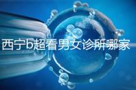 西寧b超看男女診所哪家好一文說清,湟中區(qū)、城中區(qū)費用不同