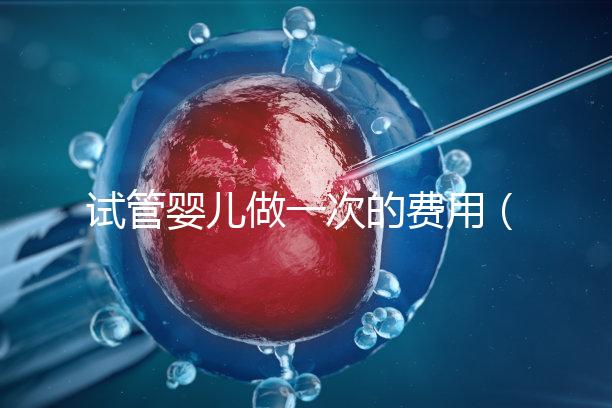 試管嬰兒做一次的費(fèi)用（試管嬰兒做一次的費(fèi)用是多少）