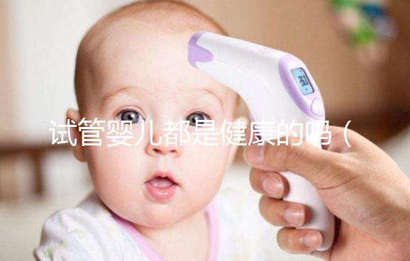 試管嬰兒都是健康的嗎（試管嬰兒都是健康的嗎？）