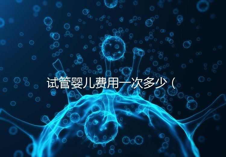 試管嬰兒費用一次多少(試管嬰兒費用一次多少錢)