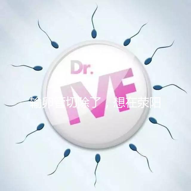 輸卵管切除了，想在滎陽做試管嬰兒要花多少錢？