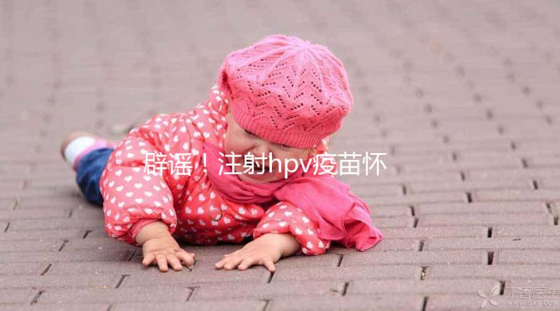 辟謠！注射hpv疫苗懷孕有致畸作用無科學(xué)依據(jù)
