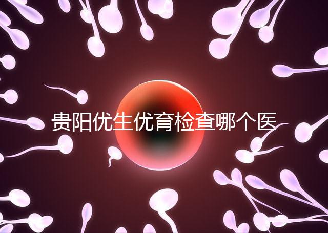 貴陽優生優育檢查哪個醫院最好揭秘，烏當證件齊全可免費