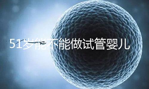 51歲能不能做試管嬰兒？大齡自卵懷孕成功率不高