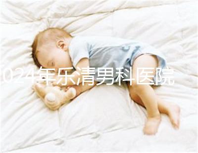 2024年樂清男科醫院哪家比較好看，想先把排名表收起來