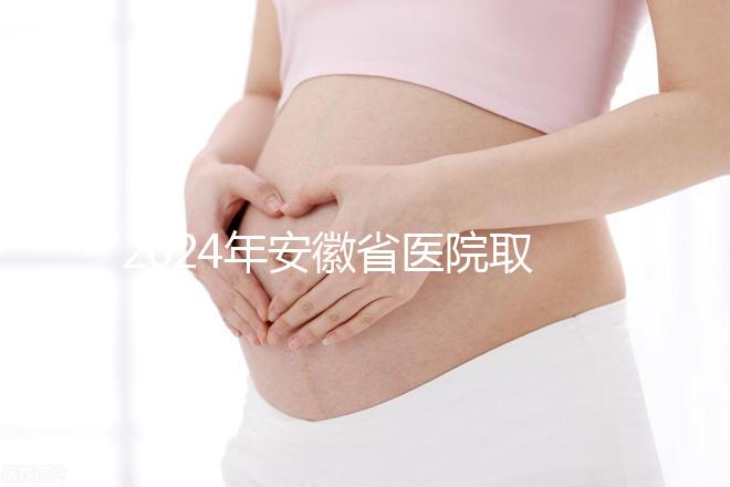 2024年安徽省醫院取卵價格盤點，過來的人告訴你要付多少錢