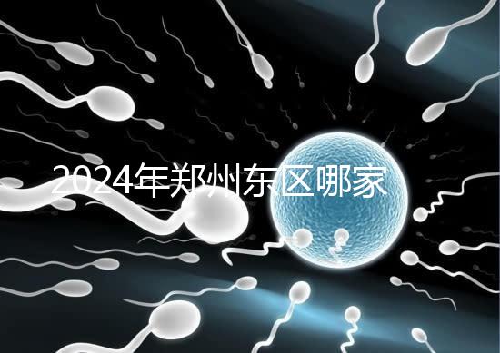 2024年鄭州東區哪家醫院檢查精子要早知道，前三種設備成本低