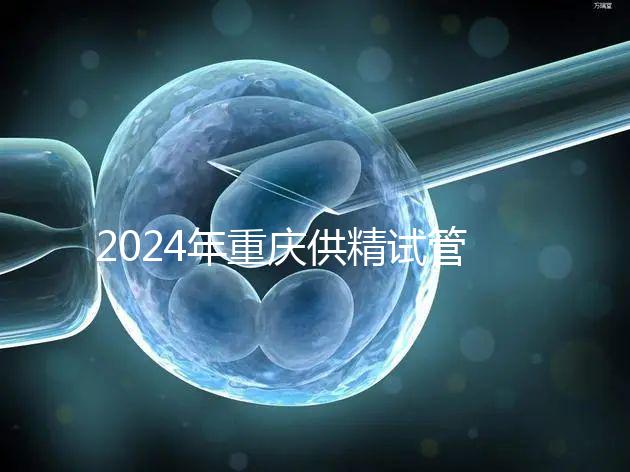 2024年重慶供精試管嬰兒費(fèi)用詳細(xì)說(shuō)明，醫(yī)保報(bào)銷(xiāo)能否說(shuō)明