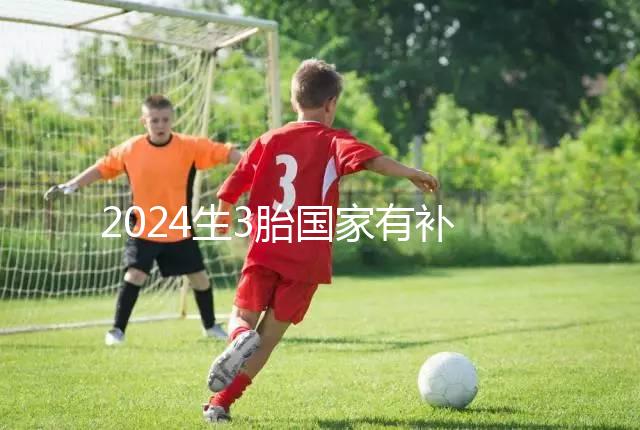 2024生3胎國家有補貼多少錢、在哪領(lǐng)全囊括,最高可達...