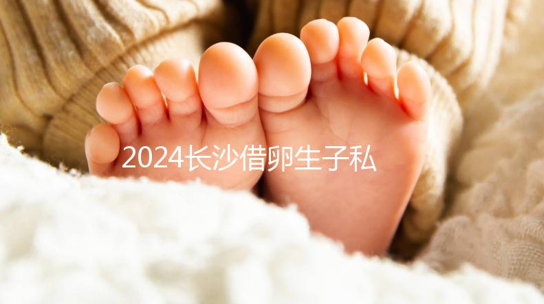2024長沙借卵生子私立醫院公開，滿足條件三代還能選性別