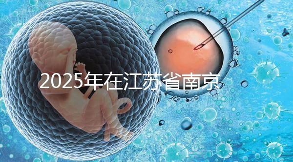 2025年在江蘇省南京做第三代試管嬰兒大概要花多少錢？費用明細一覽表！