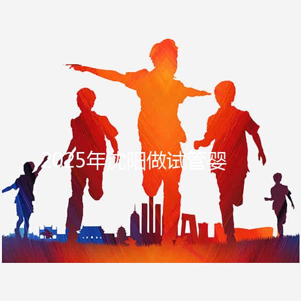 2025年沈陽做試管嬰兒大概需要多少錢？三代試管嬰兒費用標準揭秘